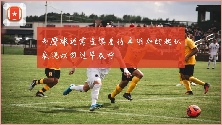 老鹰球迷需谨慎看待库明加的起伏表现切勿过早欢呼