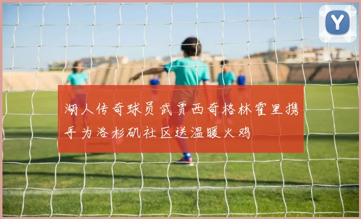 湖人传奇球员武贾西奇格林霍里携手为洛杉矶社区送温暖火鸡