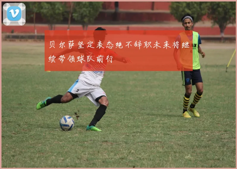 贝尔萨坚定表态绝不辞职未来将继续带领球队前行