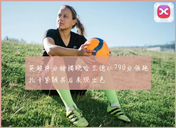 英超评分榜揭晓哈兰德以790分领跑扎卡紧随其后表现出色