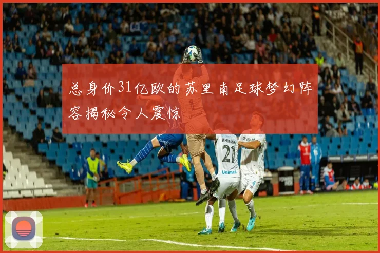 总身价31亿欧的苏里南足球梦幻阵容揭秘令人震惊