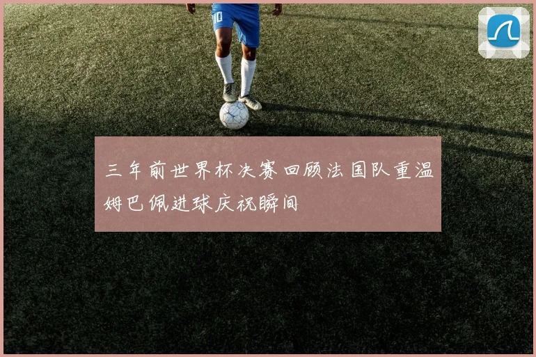 三年前世界杯决赛回顾法国队重温姆巴佩进球庆祝瞬间