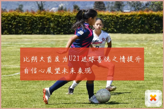 比朔夫首度为U21进球喜悦之情提升自信心展望未来表现