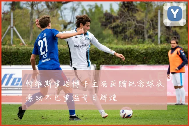 特维斯重返博卡主场获赠纪念球衣感动不已重温昔日辉煌