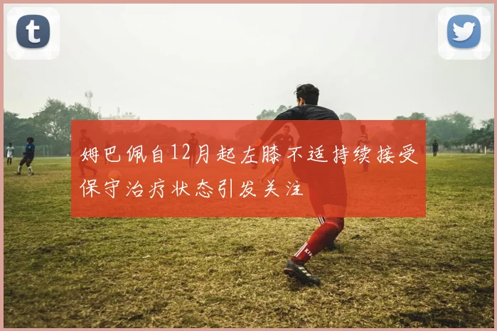 姆巴佩自12月起左膝不适持续接受保守治疗状态引发关注
