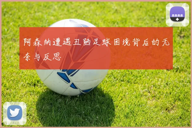 阿森纳遭遇丑陋足球困境背后的无奈与反思