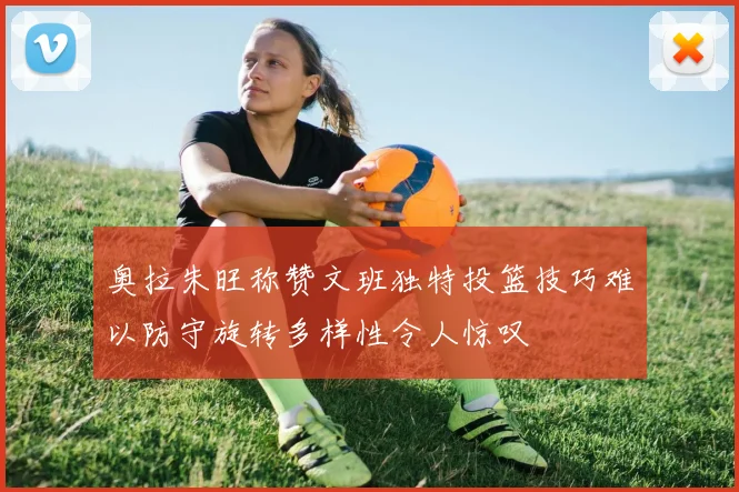 奥拉朱旺称赞文班独特投篮技巧难以防守旋转多样性令人惊叹