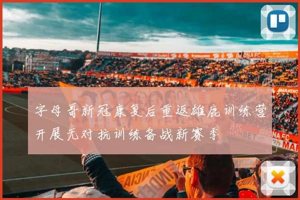 字母哥新冠康复后重返雄鹿训练营开展无对抗训练备战新赛季