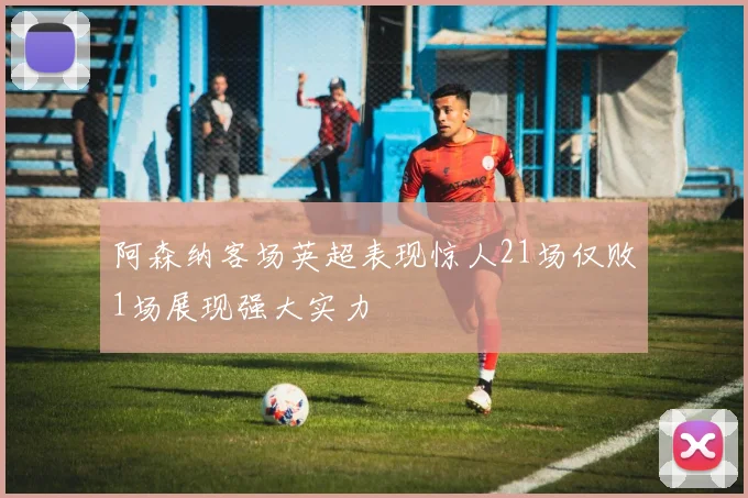 阿森纳客场英超表现惊人21场仅败1场展现强大实力