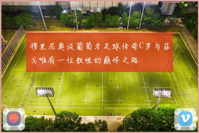 穆里尼奥谈葡萄牙足球传奇C罗与菲戈唯有一位教练的巅峰之路