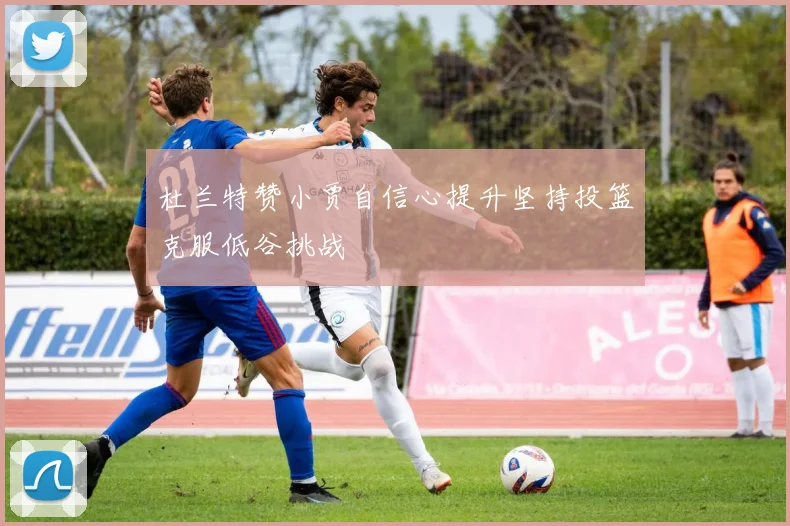杜兰特赞小贾自信心提升坚持投篮克服低谷挑战
