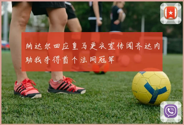 纳达尔回应皇马更衣室传闻齐达内助我夺得首个法网冠军