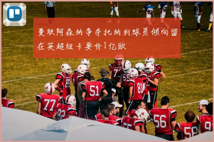 曼联阿森纳争夺托纳利球员倾向留在英超纽卡要价1亿欧