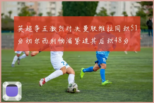 英超争五激烈对决曼联维拉同积51分切尔西利物浦紧追其后积48分