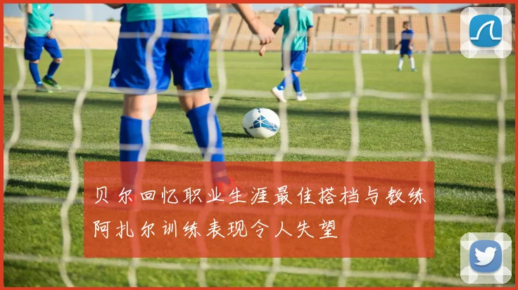 贝尔回忆职业生涯最佳搭档与教练阿扎尔训练表现令人失望