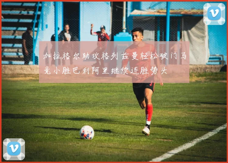 加拉格尔助攻格列兹曼轻松破门马竞小胜巴利阿里继续连胜势头