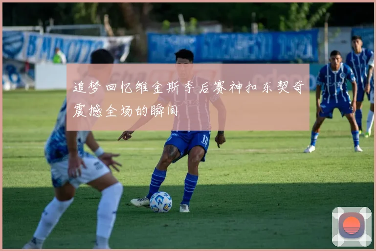 追梦回忆维金斯季后赛神扣东契奇震撼全场的瞬间