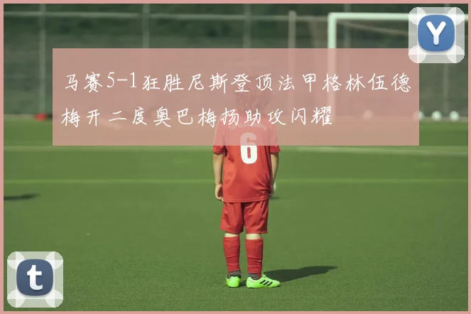 马赛5-1狂胜尼斯登顶法甲格林伍德梅开二度奥巴梅扬助攻闪耀