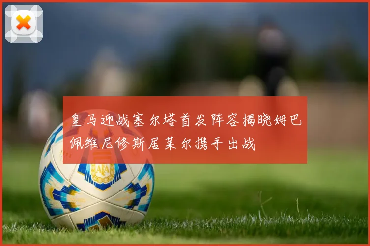 皇马迎战塞尔塔首发阵容揭晓姆巴佩维尼修斯居莱尔携手出战