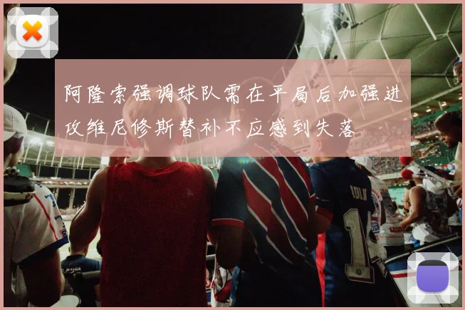 阿隆索强调球队需在平局后加强进攻维尼修斯替补不应感到失落