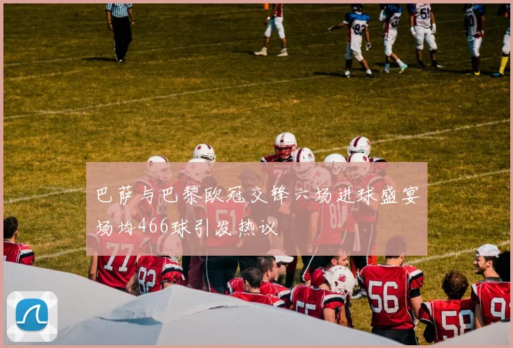 巴萨与巴黎欧冠交锋六场进球盛宴场均466球引发热议
