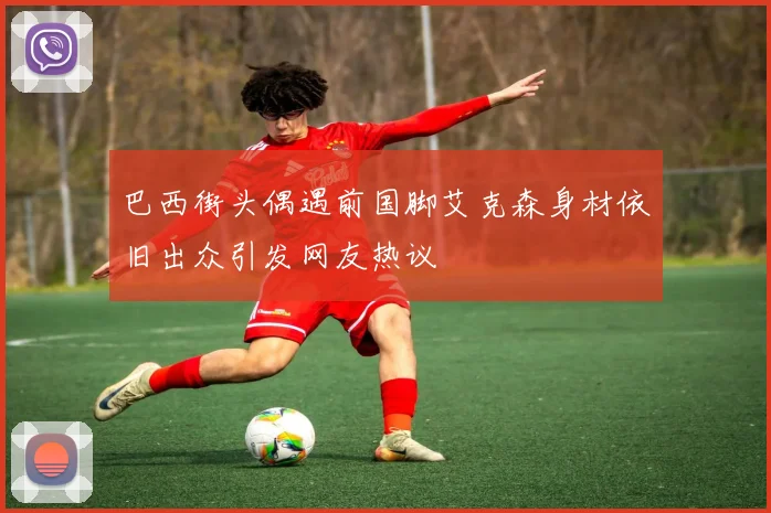 巴西街头偶遇前国脚艾克森身材依旧出众引发网友热议