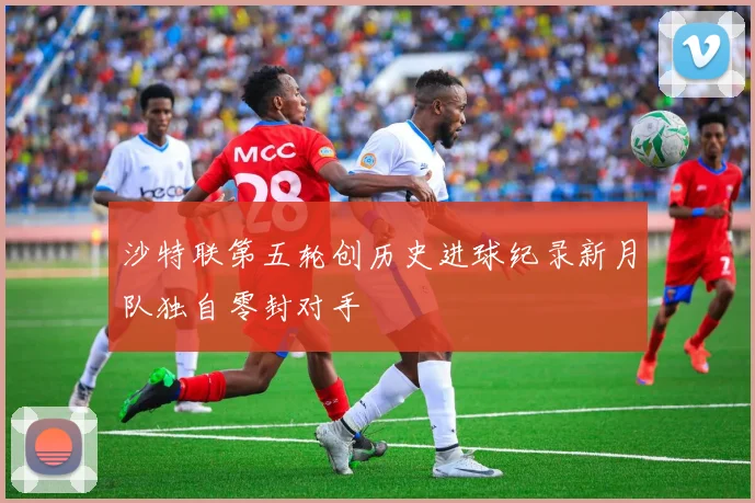 沙特联第五轮创历史进球纪录新月队独自零封对手