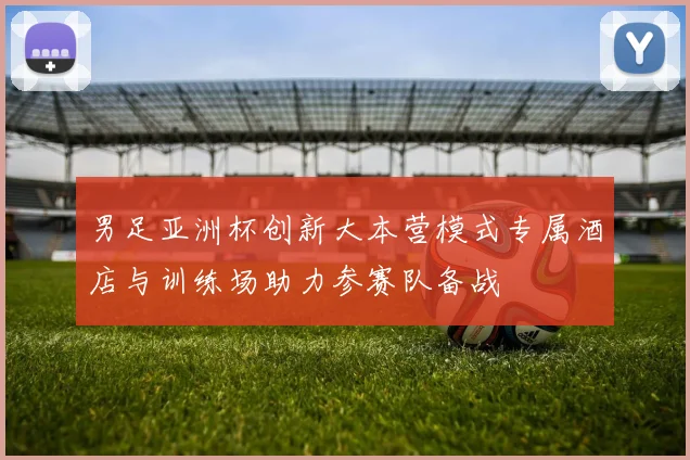 男足亚洲杯创新大本营模式专属酒店与训练场助力参赛队备战