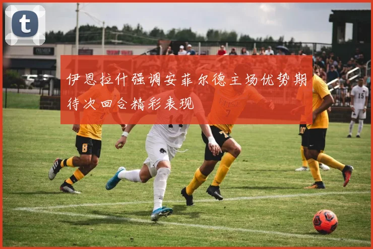 伊恩拉什强调安菲尔德主场优势期待次回合精彩表现