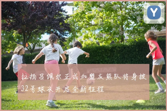 拉扬吕佩尔正式加盟灰熊队将身披32号球衣开启全新征程