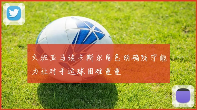 文班亚马谈卡斯尔角色明确防守能力让对手运球困难重重