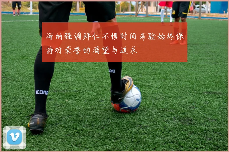 海纳强调拜仁不惧时间考验始终保持对荣誉的渴望与追求