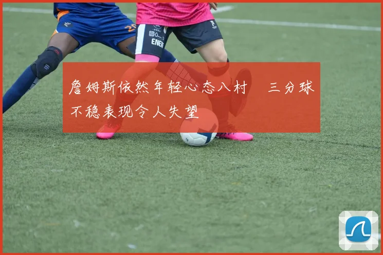 詹姆斯依然年轻心态八村塁三分球不稳表现令人失望