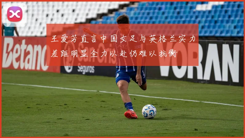 王爱芳直言中国女足与英格兰实力差距明显全力以赴仍难以抗衡