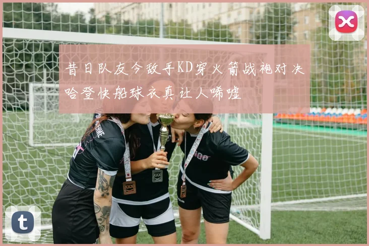 昔日队友今敌手KD穿火箭战袍对决哈登快船球衣真让人唏嘘