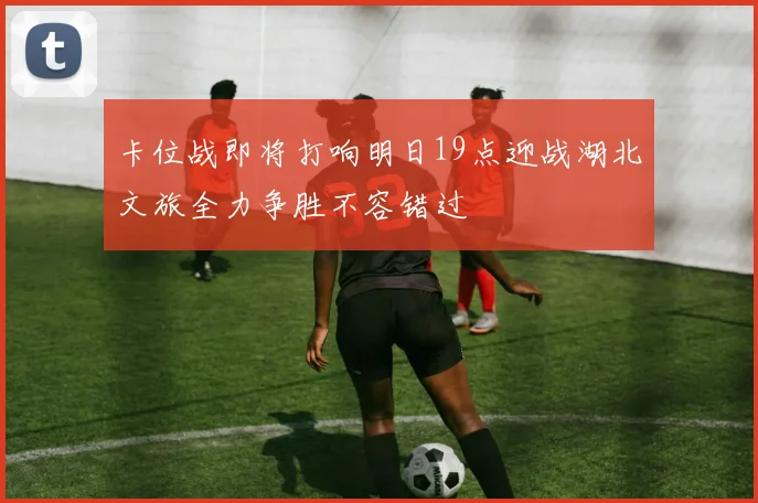 卡位战即将打响明日19点迎战湖北文旅全力争胜不容错过