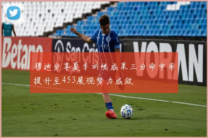 穆迪分享夏季训练成果三分命中率提升至453展现努力成效