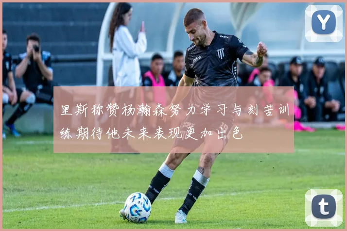 里斯称赞杨瀚森努力学习与刻苦训练期待他未来表现更加出色