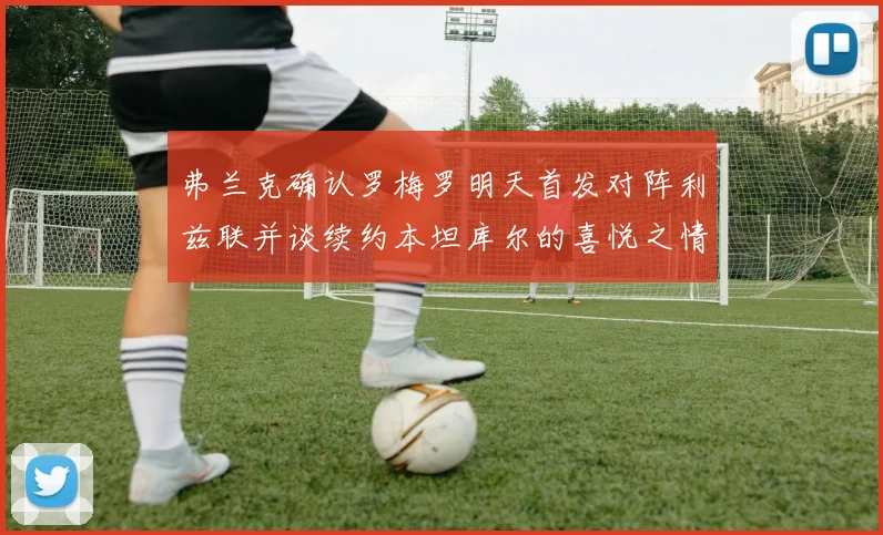 弗兰克确认罗梅罗明天首发对阵利兹联并谈续约本坦库尔的喜悦之情