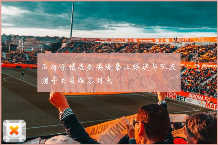 石柯深情告别感谢泰山球迷与队友携手共度难忘时光