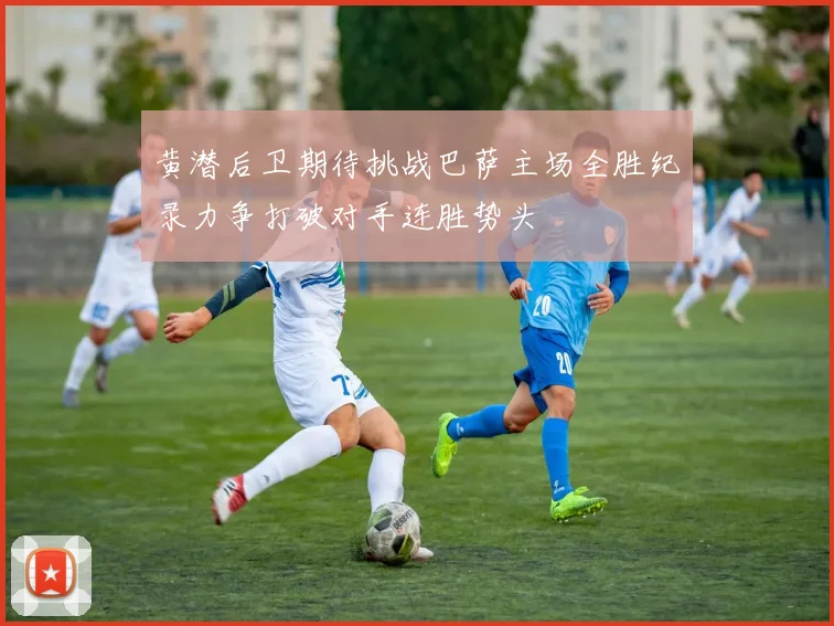 黄潜后卫期待挑战巴萨主场全胜纪录力争打破对手连胜势头